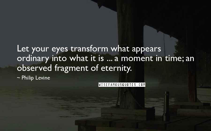 Philip Levine Quotes: Let your eyes transform what appears ordinary into what it is ... a moment in time; an observed fragment of eternity.