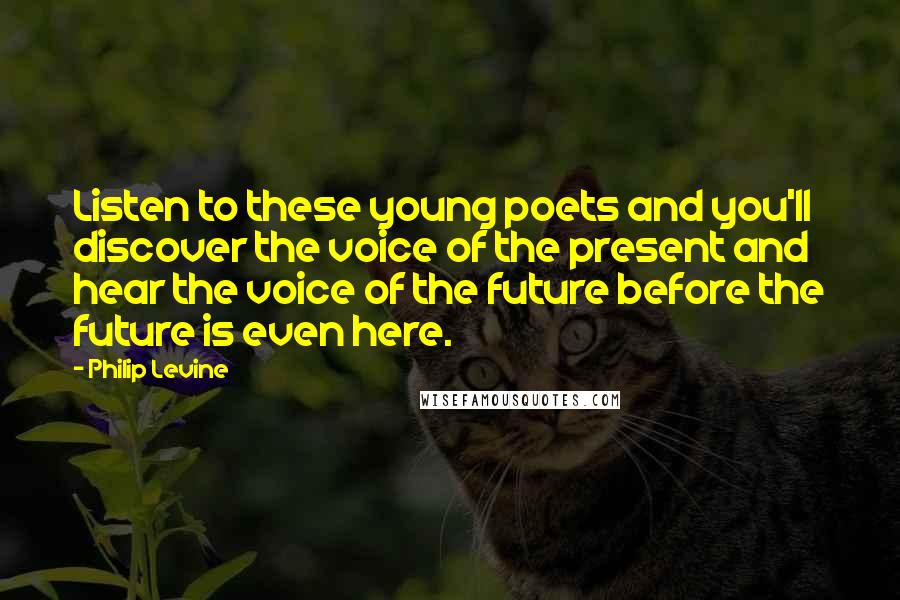Philip Levine Quotes: Listen to these young poets and you'll discover the voice of the present and hear the voice of the future before the future is even here.