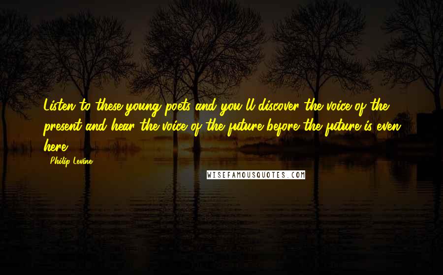 Philip Levine Quotes: Listen to these young poets and you'll discover the voice of the present and hear the voice of the future before the future is even here.