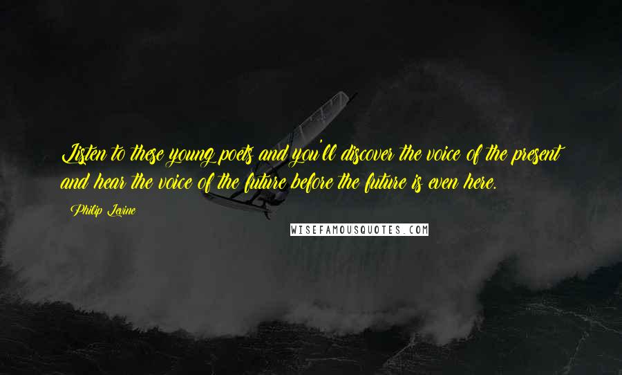 Philip Levine Quotes: Listen to these young poets and you'll discover the voice of the present and hear the voice of the future before the future is even here.