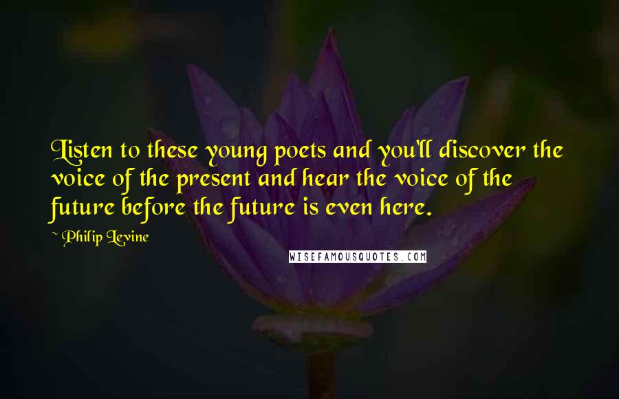 Philip Levine Quotes: Listen to these young poets and you'll discover the voice of the present and hear the voice of the future before the future is even here.