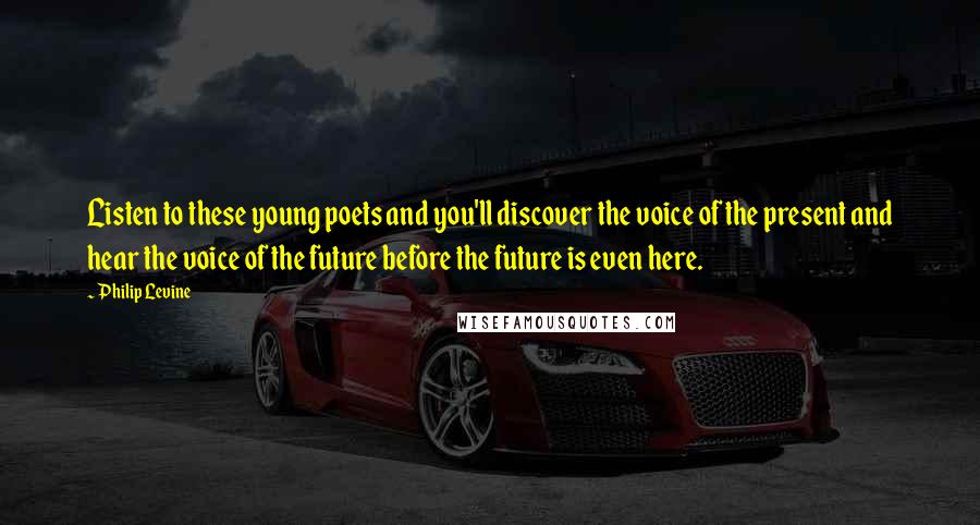 Philip Levine Quotes: Listen to these young poets and you'll discover the voice of the present and hear the voice of the future before the future is even here.