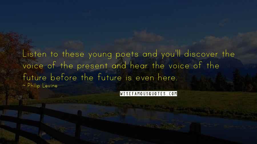 Philip Levine Quotes: Listen to these young poets and you'll discover the voice of the present and hear the voice of the future before the future is even here.