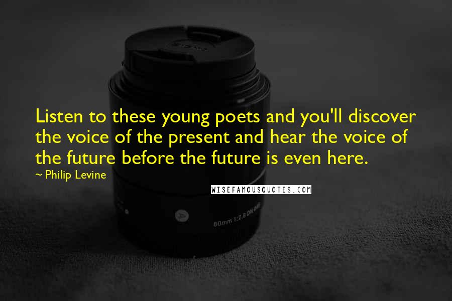 Philip Levine Quotes: Listen to these young poets and you'll discover the voice of the present and hear the voice of the future before the future is even here.