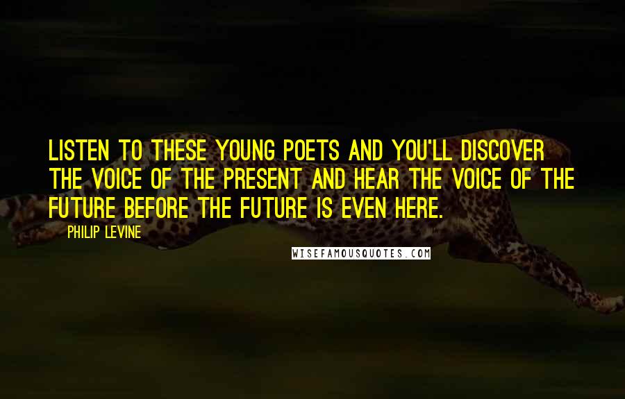 Philip Levine Quotes: Listen to these young poets and you'll discover the voice of the present and hear the voice of the future before the future is even here.