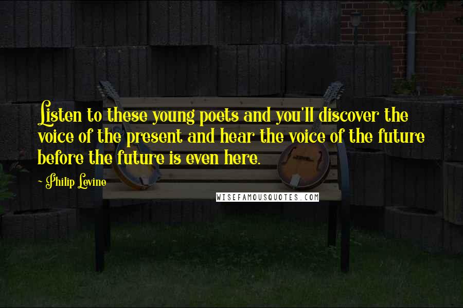 Philip Levine Quotes: Listen to these young poets and you'll discover the voice of the present and hear the voice of the future before the future is even here.