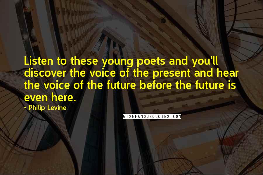 Philip Levine Quotes: Listen to these young poets and you'll discover the voice of the present and hear the voice of the future before the future is even here.