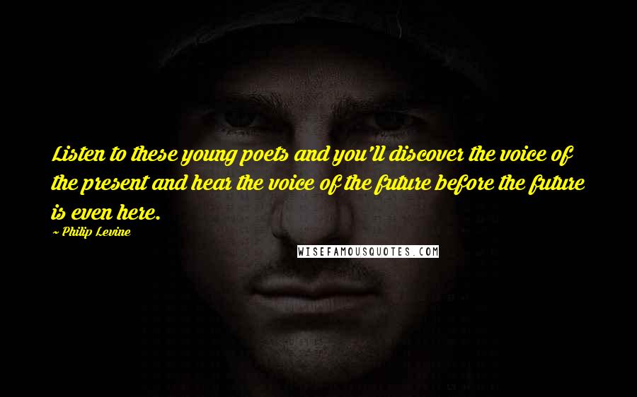 Philip Levine Quotes: Listen to these young poets and you'll discover the voice of the present and hear the voice of the future before the future is even here.