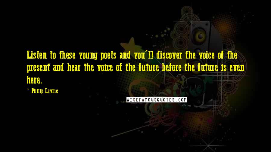 Philip Levine Quotes: Listen to these young poets and you'll discover the voice of the present and hear the voice of the future before the future is even here.