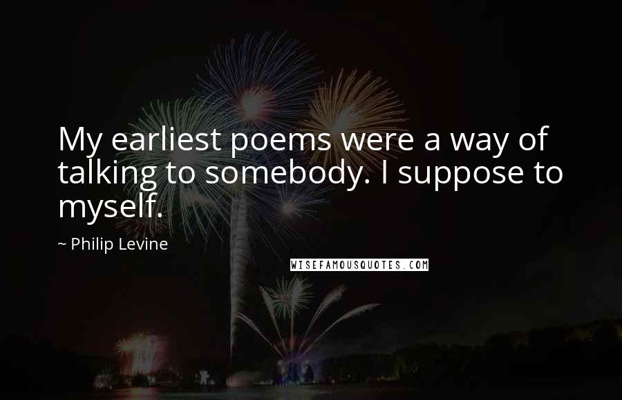 Philip Levine Quotes: My earliest poems were a way of talking to somebody. I suppose to myself.