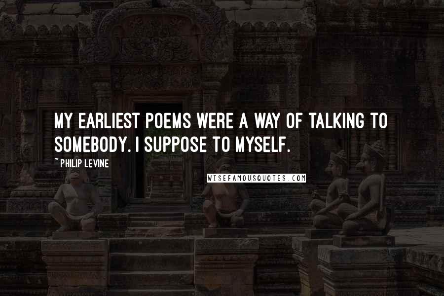 Philip Levine Quotes: My earliest poems were a way of talking to somebody. I suppose to myself.