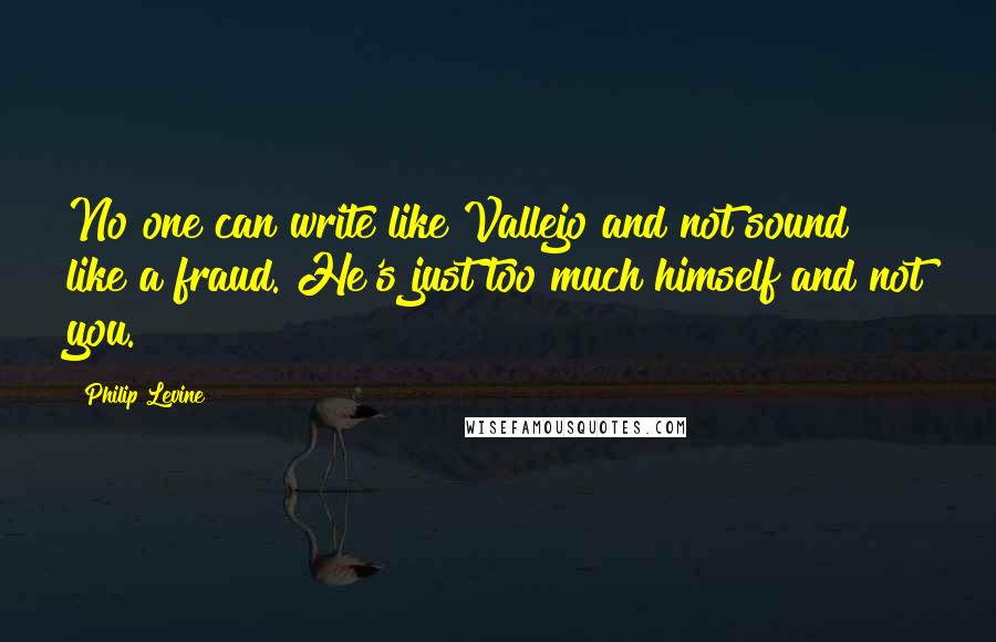 Philip Levine Quotes: No one can write like Vallejo and not sound like a fraud. He's just too much himself and not you.