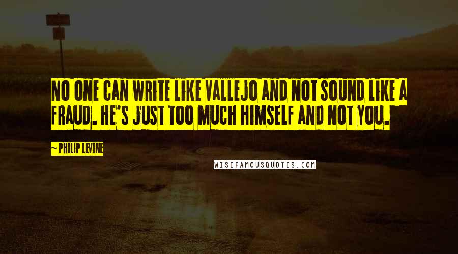 Philip Levine Quotes: No one can write like Vallejo and not sound like a fraud. He's just too much himself and not you.