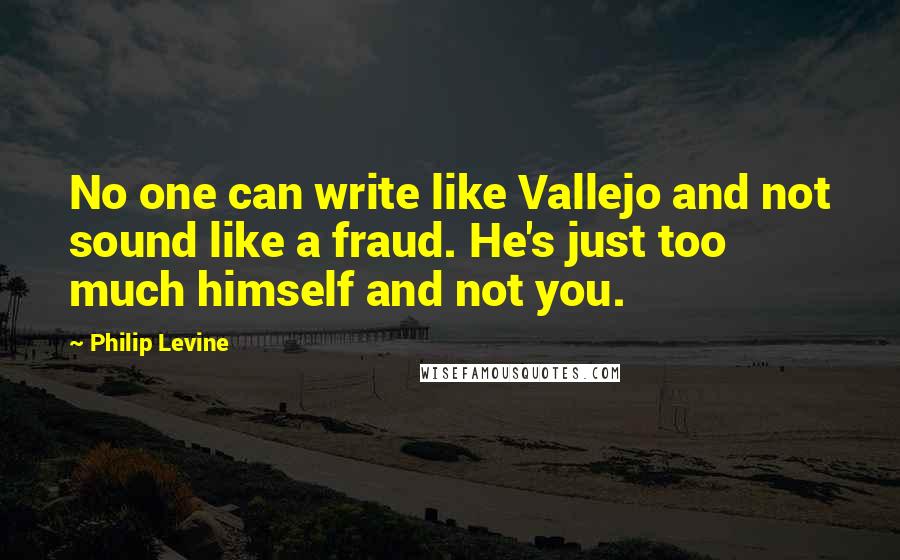 Philip Levine Quotes: No one can write like Vallejo and not sound like a fraud. He's just too much himself and not you.