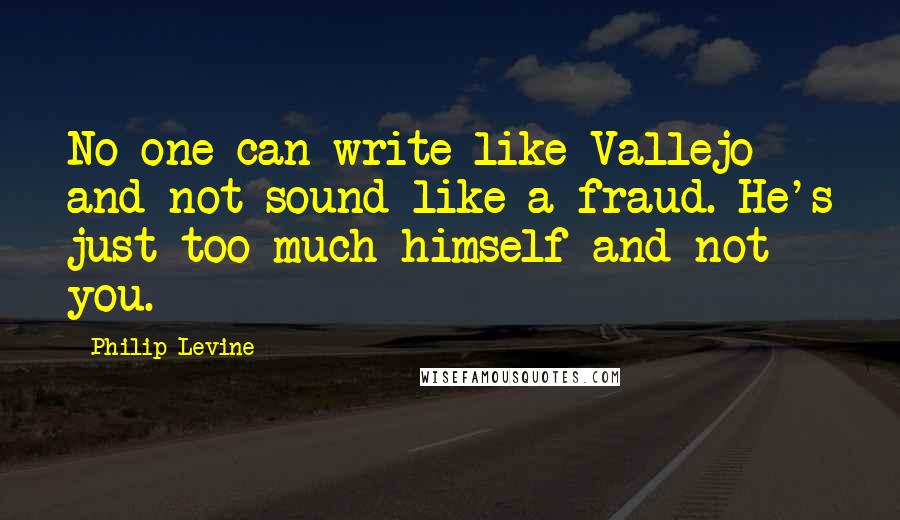 Philip Levine Quotes: No one can write like Vallejo and not sound like a fraud. He's just too much himself and not you.