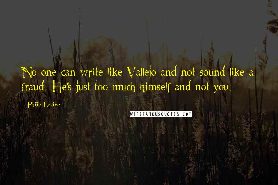 Philip Levine Quotes: No one can write like Vallejo and not sound like a fraud. He's just too much himself and not you.
