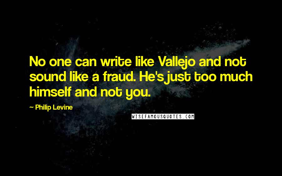 Philip Levine Quotes: No one can write like Vallejo and not sound like a fraud. He's just too much himself and not you.