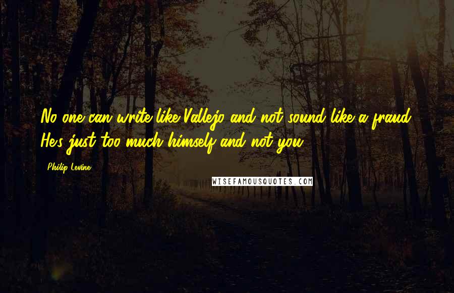 Philip Levine Quotes: No one can write like Vallejo and not sound like a fraud. He's just too much himself and not you.