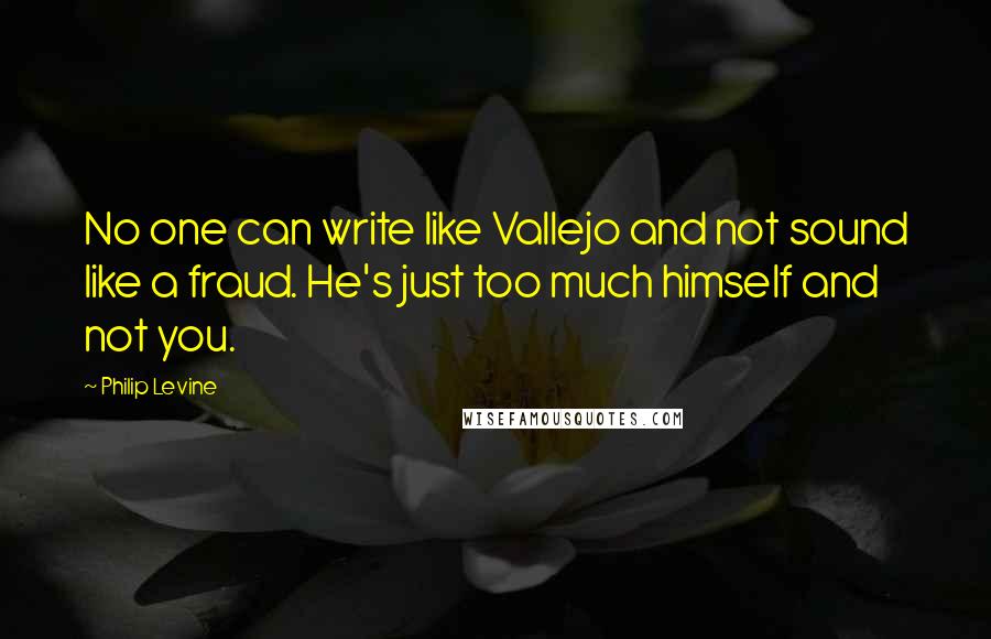 Philip Levine Quotes: No one can write like Vallejo and not sound like a fraud. He's just too much himself and not you.