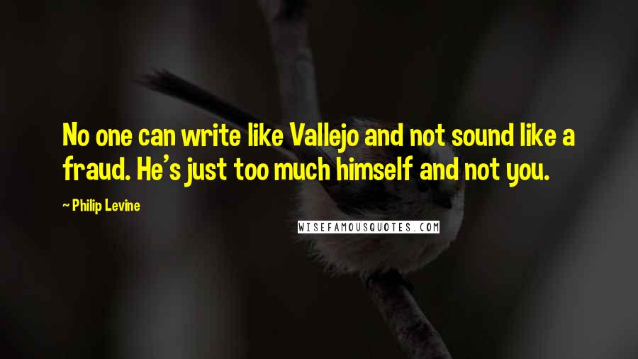 Philip Levine Quotes: No one can write like Vallejo and not sound like a fraud. He's just too much himself and not you.