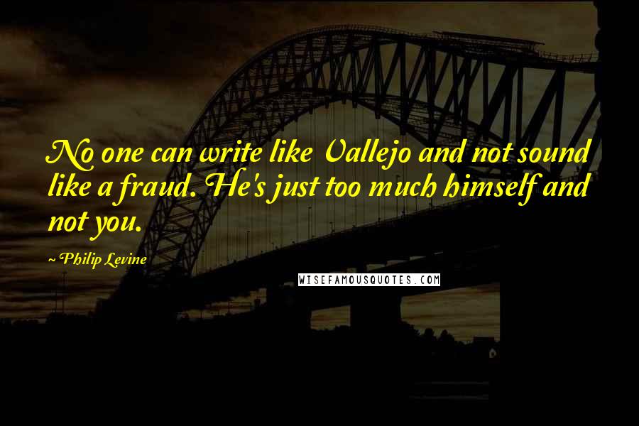 Philip Levine Quotes: No one can write like Vallejo and not sound like a fraud. He's just too much himself and not you.