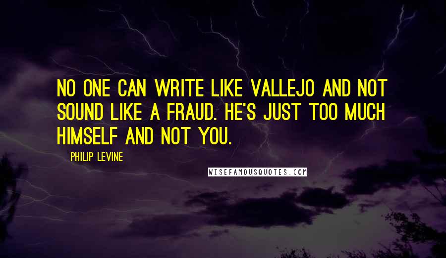 Philip Levine Quotes: No one can write like Vallejo and not sound like a fraud. He's just too much himself and not you.