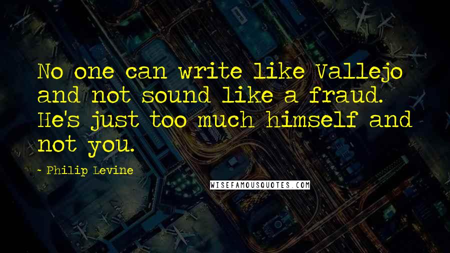 Philip Levine Quotes: No one can write like Vallejo and not sound like a fraud. He's just too much himself and not you.