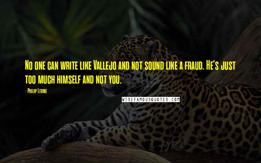 Philip Levine Quotes: No one can write like Vallejo and not sound like a fraud. He's just too much himself and not you.