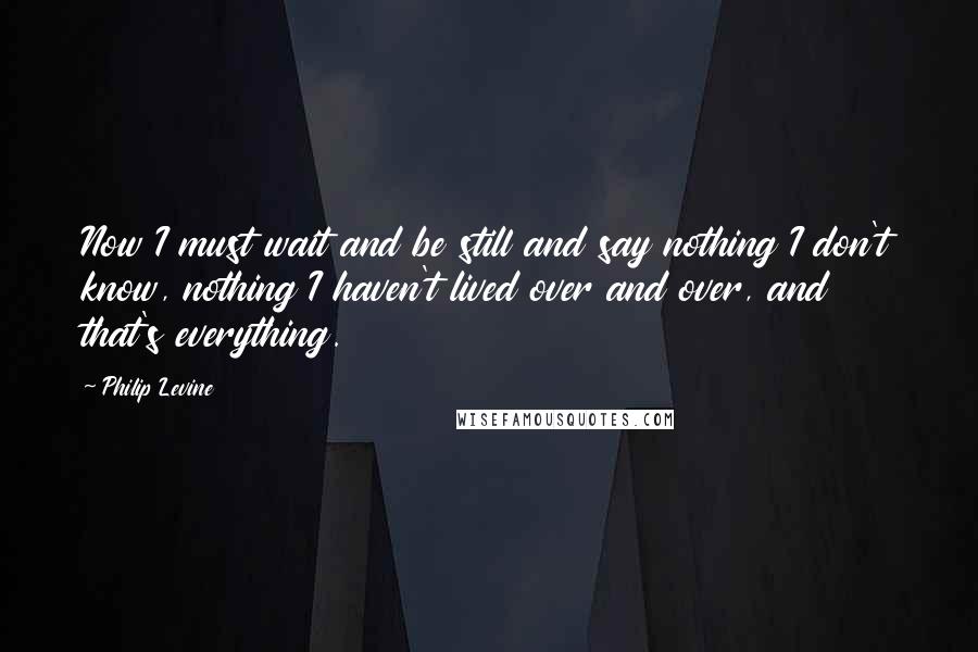 Philip Levine Quotes: Now I must wait and be still and say nothing I don't know, nothing I haven't lived over and over, and that's everything.