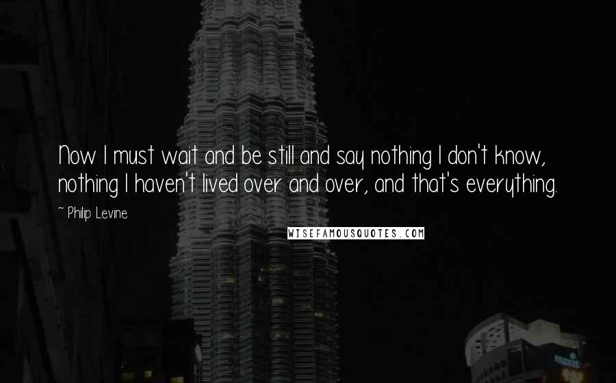 Philip Levine Quotes: Now I must wait and be still and say nothing I don't know, nothing I haven't lived over and over, and that's everything.