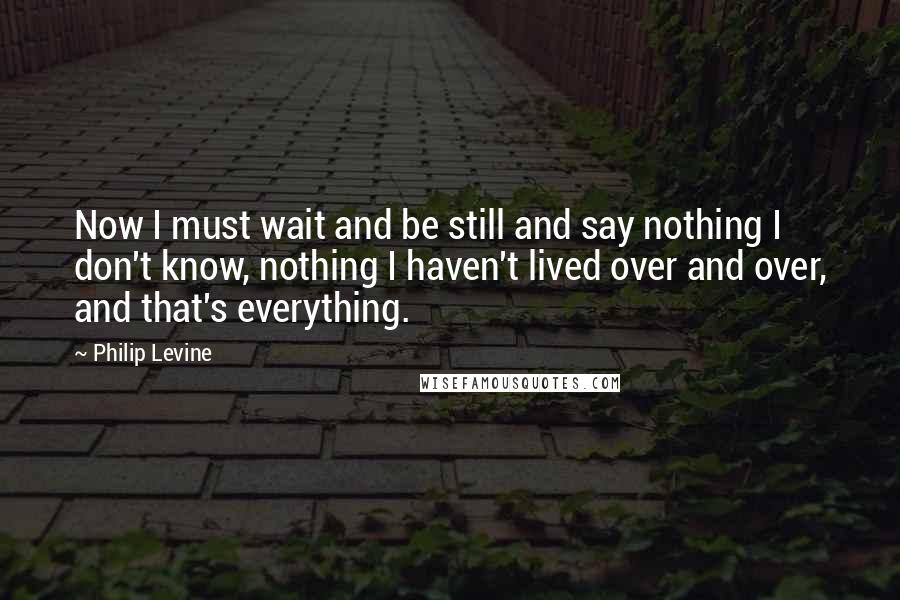 Philip Levine Quotes: Now I must wait and be still and say nothing I don't know, nothing I haven't lived over and over, and that's everything.