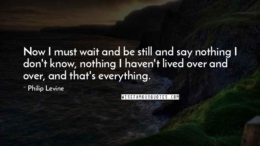 Philip Levine Quotes: Now I must wait and be still and say nothing I don't know, nothing I haven't lived over and over, and that's everything.