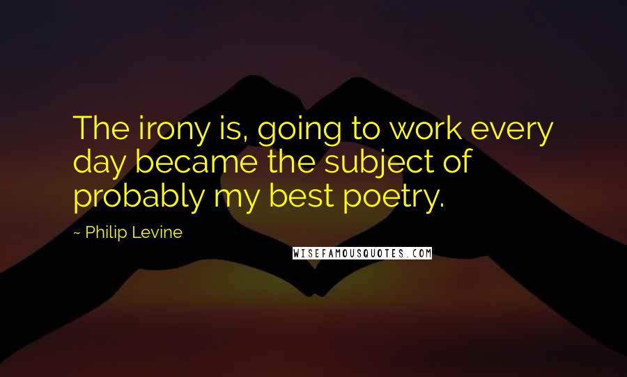 Philip Levine Quotes: The irony is, going to work every day became the subject of probably my best poetry.