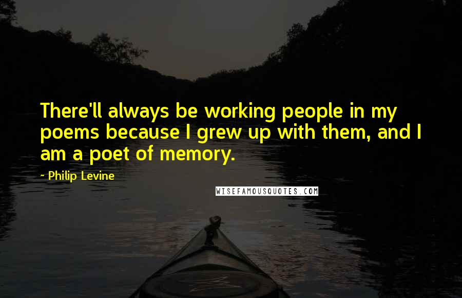 Philip Levine Quotes: There'll always be working people in my poems because I grew up with them, and I am a poet of memory.