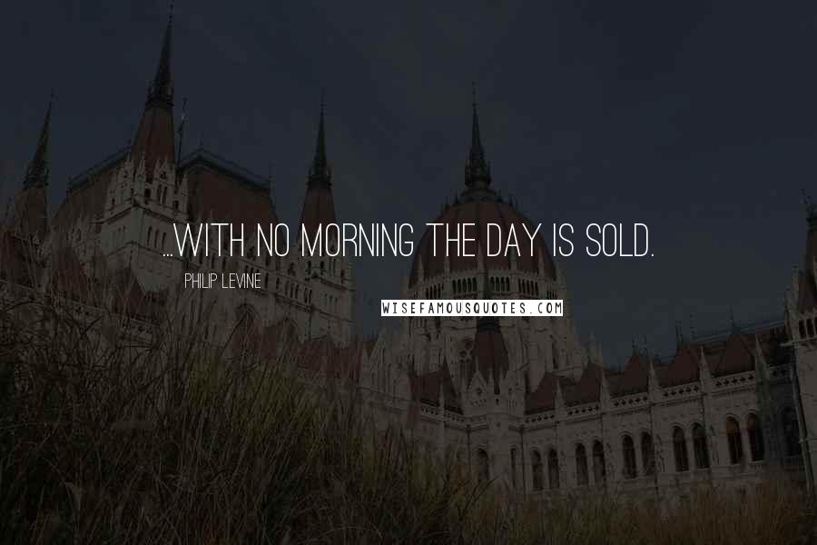 Philip Levine Quotes: ...with no morning the day is sold.