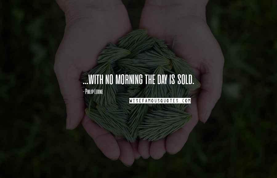 Philip Levine Quotes: ...with no morning the day is sold.