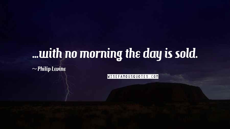 Philip Levine Quotes: ...with no morning the day is sold.