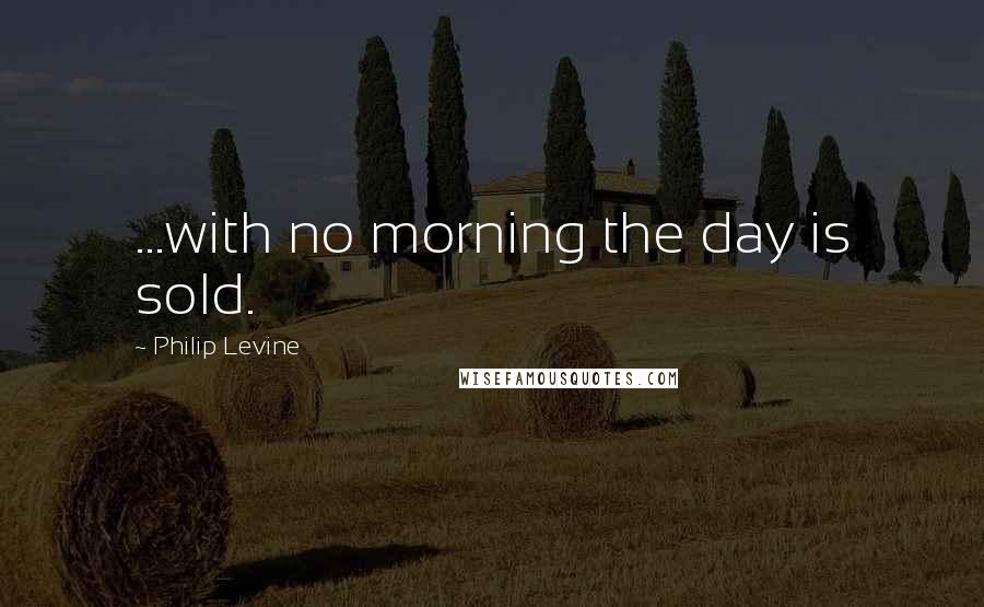 Philip Levine Quotes: ...with no morning the day is sold.