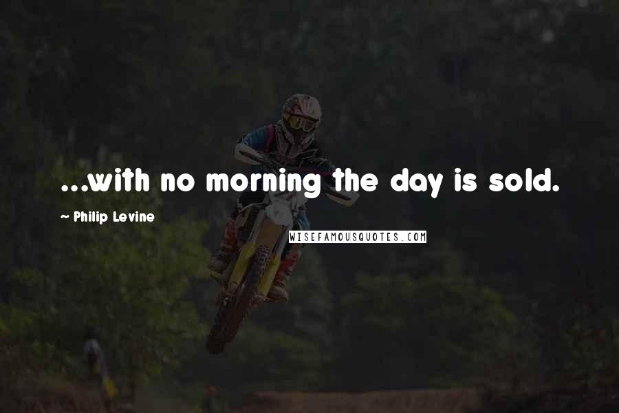 Philip Levine Quotes: ...with no morning the day is sold.