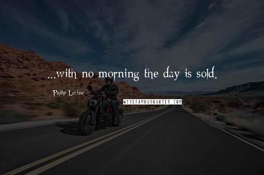 Philip Levine Quotes: ...with no morning the day is sold.