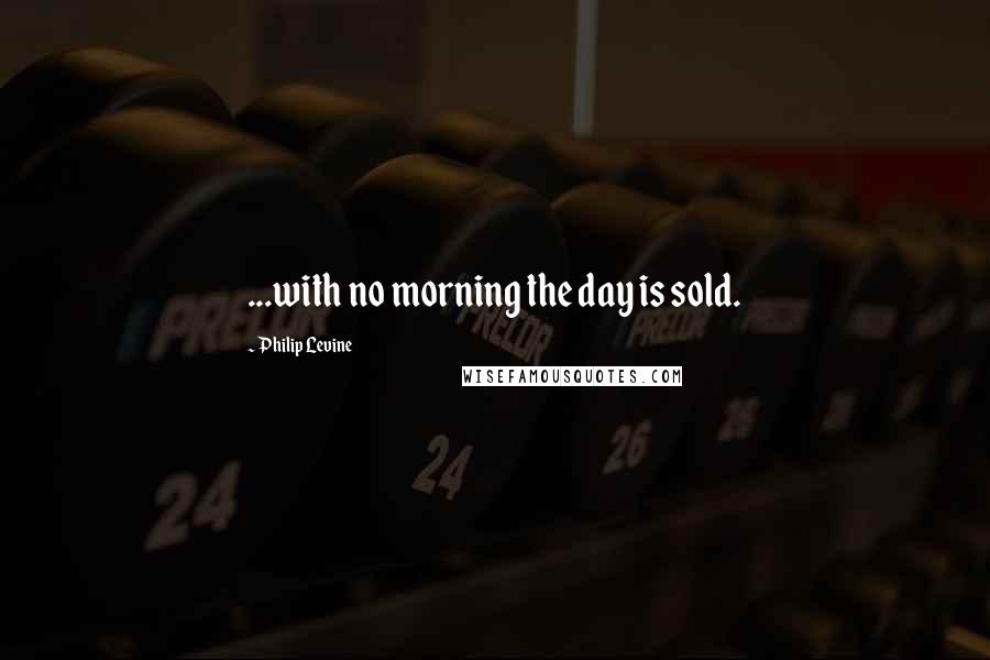 Philip Levine Quotes: ...with no morning the day is sold.