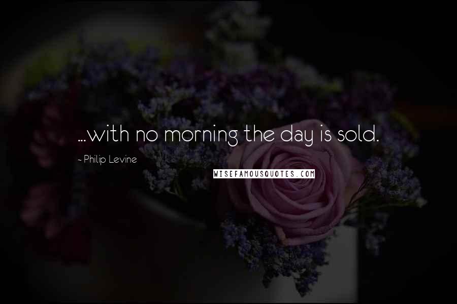 Philip Levine Quotes: ...with no morning the day is sold.