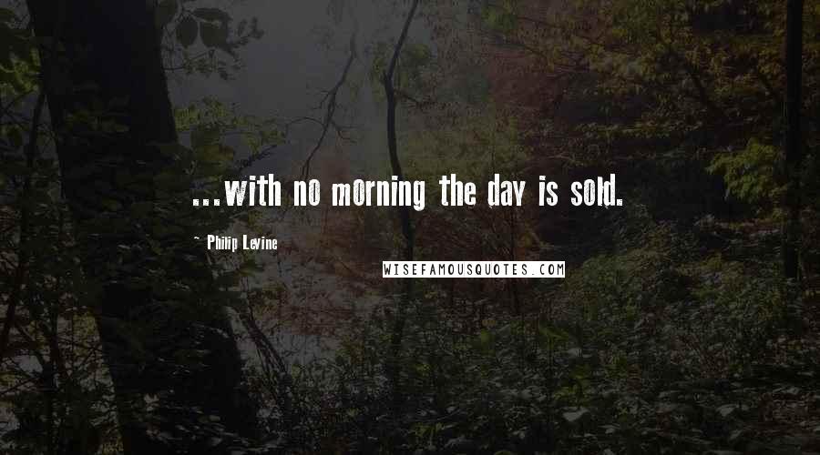 Philip Levine Quotes: ...with no morning the day is sold.