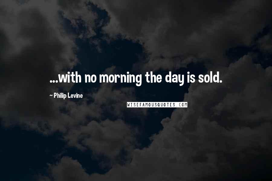 Philip Levine Quotes: ...with no morning the day is sold.