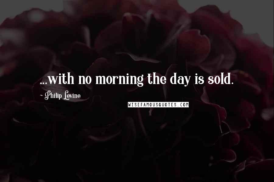 Philip Levine Quotes: ...with no morning the day is sold.