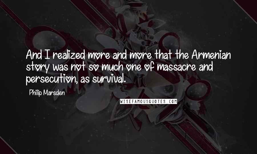 Philip Marsden Quotes: And I realized more and more that the Armenian story was not so much one of massacre and persecution, as survival.