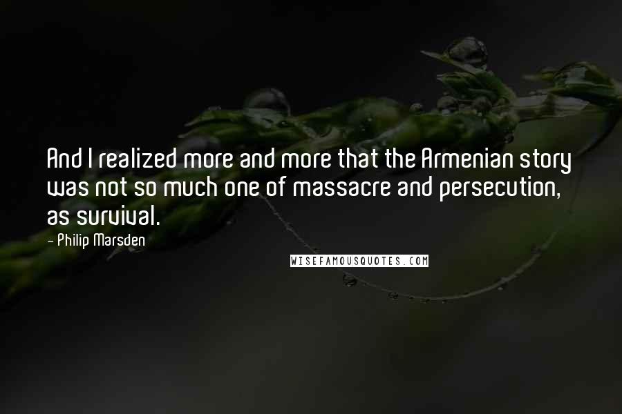 Philip Marsden Quotes: And I realized more and more that the Armenian story was not so much one of massacre and persecution, as survival.