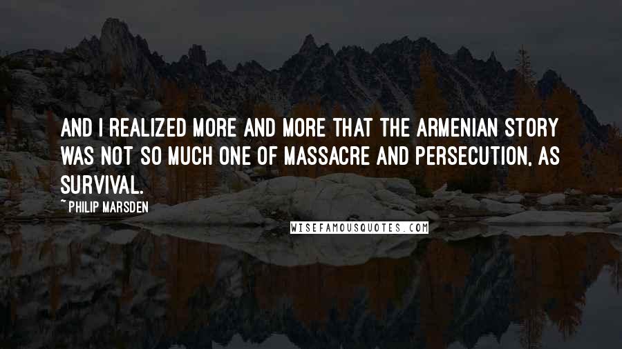 Philip Marsden Quotes: And I realized more and more that the Armenian story was not so much one of massacre and persecution, as survival.