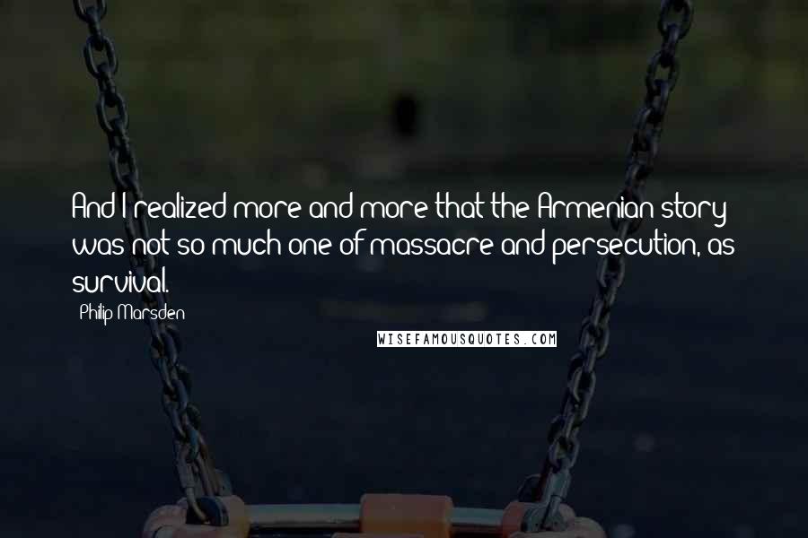 Philip Marsden Quotes: And I realized more and more that the Armenian story was not so much one of massacre and persecution, as survival.