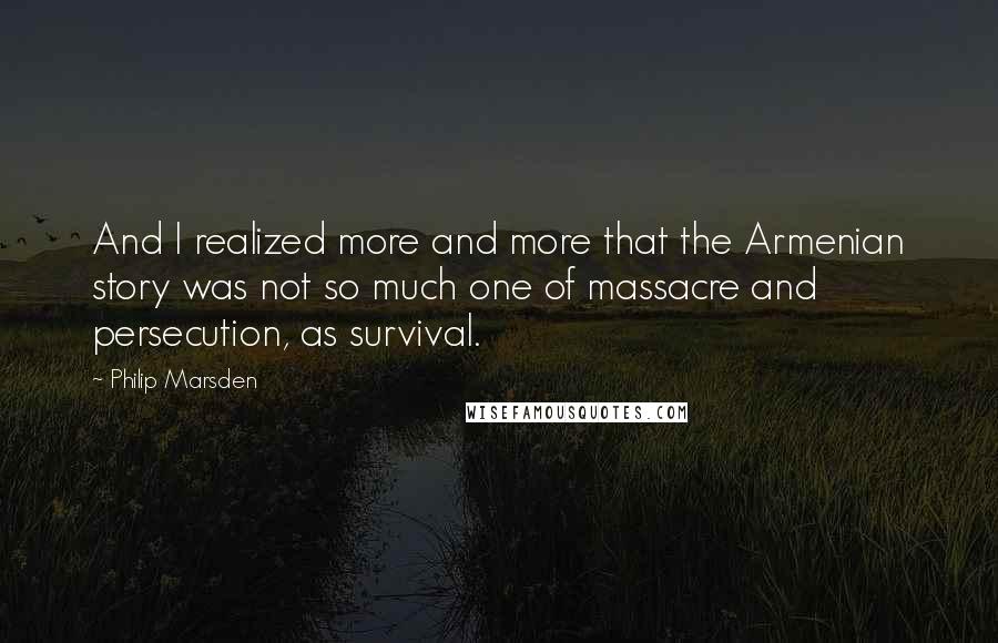 Philip Marsden Quotes: And I realized more and more that the Armenian story was not so much one of massacre and persecution, as survival.